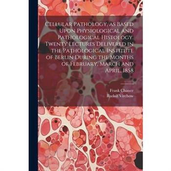 Cellular Pathology, as Based Upon Physiological and Pathological Histology. Twenty Lectures Delivered in the Pathological Institute of Berlin During the Months of February, March and April, 1858