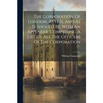 The Corporation Of London, As It Is, And As It Should Be, With An Appendix, Comprising A List Of All The Officers Of The Corporation