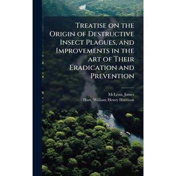 Treatise on the Origin of Destructive Insect Plagues, and Improvements in the art of Their Eradication and Prevention