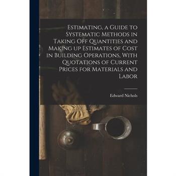 Estimating, a Guide to Systematic Methods in Taking off Quantities and Making up Estimates of Cost in Building Operations, With Quotations of Current Prices for Materials and Labor