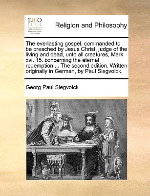 The Everlasting Gospel, Commanded to Be Preached by Jesus Christ, Judge of the Living and Dead, Unto All Creatures, Mark XVI. 15. Concerning the Eternal Redemption ... the Second Edition. Written Orig