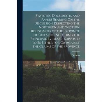 Statutes, Documents and Papers Bearing On the Discussion Respecting the Northern and Western Boundaries of the Province of Ontario, Including the Principal Evidence Supposed to Be Either for Or Agains