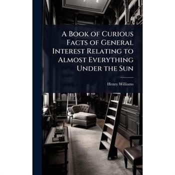 A Book of Curious Facts of General Interest Relating to Almost Everything Under the Sun