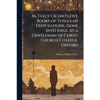 M. Tully Cicero’s Five Books of Tusculan Disputations, Done Into Engl. by a Gentleman of Christ Church College, Oxford