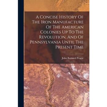 A Concise History Of The Iron Manufacture Of The American Colonies Up To The Revolution, And Of Pennsylvania Until The Present Time