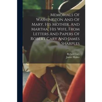 Memorials Of Washington And Of Mary, His Mother, And Martha, His Wife, From Letters And Papers Of Robert Cary And James Sharples