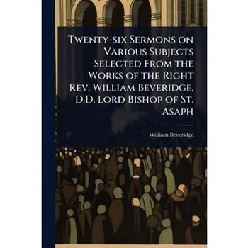 Twenty-six Sermons on Various Subjects Selected From the Works of the Right Rev. William Beveridge, D.D. Lord Bishop of St. Asaph