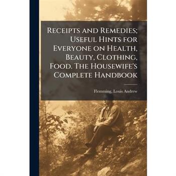 Receipts and Remedies; Useful Hints for Everyone on Health, Beauty, Clothing, Food. The Housewife's Complete Handbook