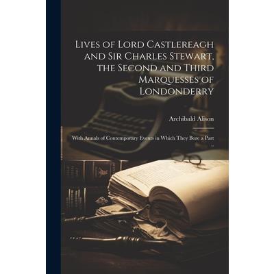 Lives of Lord Castlereagh and Sir Charles Stewart, the Second and Third Marquesses of Londonderry; With Annals of Contemporary Events in Which They Bore a Part ..