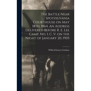 The Battle Near Spotsylvania Courthouse on May 18th, 1864. An Address Delivered Before R. E. Lee Camp, no. 1, C. V. on the Night of January 20, 1905