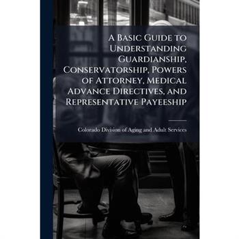 A Basic Guide to Understanding Guardianship, Conservatorship, Powers of Attorney, Medical Advance Directives, and Representative Payeeship