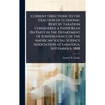 Current Objections to the Exaction of Economic Rent by Taxation Considered a Paper Read (In Part) in the Department of Jurisprudence of the American Social Science Association at Saratoga, September 6