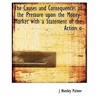 The Causes and Consequences of the Pressure Upon the Money-Market with a Statement of the Action O