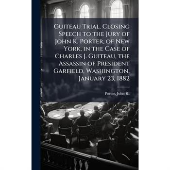 Guiteau Trial. Closing Speech to the Jury of John K. Porter, of New York, in the Case of Charles J. Guiteau, the Assassin of President Garfield, Washington, January 23, 1882