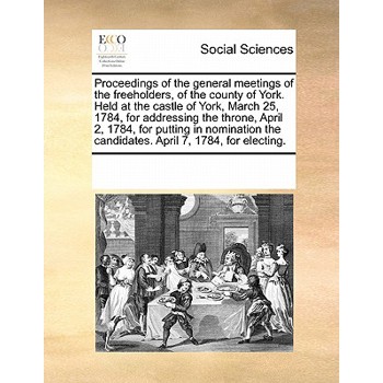 Proceedings of the General Meetings of the Freeholders, of the County of York. Held at the Castle of York, March 25, 1784, for Addressing the Throne, April 2, 1784, for Putting in Nomination the Candi