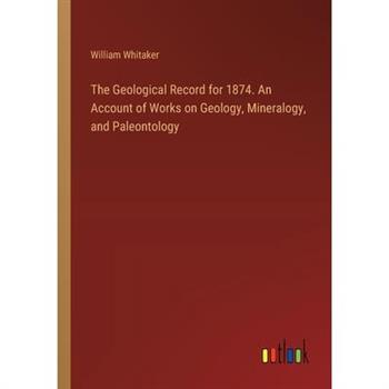The Geological Record for 1874. An Account of Works on Geology, Mineralogy, and Paleontology