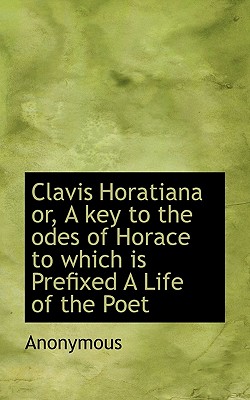 Clavis Horatiana Or, a Key to the Odes of Horace to Which Is Prefixed a Life of the Poet