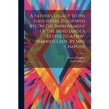 A Father's Legacy To His Daughters. [followed By] On The Improvement Of The Mind [and] A Letter To A New-married Lady, By Mrs. Chapone