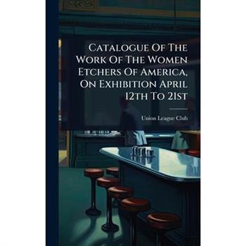 Catalogue Of The Work Of The Women Etchers Of America, On Exhibition April 12th To 21st