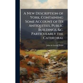 A New Description of York, Containing Some Account of Its Antiquities, Public Buildings, &c. Particularly the Cathedral