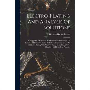 Electro-plating And Analysis Of Solutions; A Manual Of Information And Instruction Written For The Benefit Of The Electro-plater And Those Interested In The Art Of Electro-plating Who Wish To Know Som