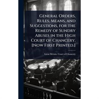 General Orders, Rules, Means, and Suggestions, for the Remedy of Sundry Abuses in the High Court of Chancery. [Now First Printed.]