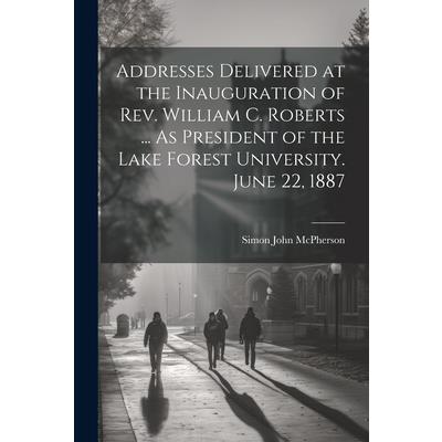Addresses Delivered at the Inauguration of Rev. William C. Roberts ... As President of the Lake Forest University. June 22, 1887