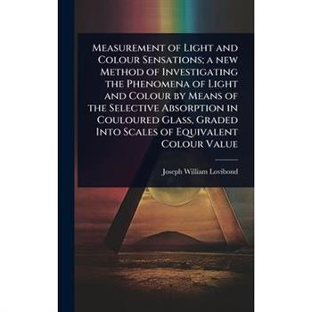 Measurement of Light and Colour Sensations; a new Method of Investigating the Phenomena of Light and Colour by Means of the Selective Absorption in Couloured Glass, Graded Into Scales of Equivalent Co