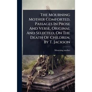 The Mourning Mother Comforted, Passages In Prose And Verse, Original And Selected, On The Death Of Children, By T. Jackson