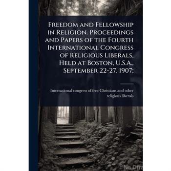 Freedom and Fellowship in Religion. Proceedings and Papers of the Fourth International Congress of Religious Liberals, Held at Boston, U.S.A., September 22-27, 1907;
