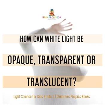 How Can White Light Be Opaque, Transparent or Translucent? Light Science for Kids Grade 5 Children's Physics Books