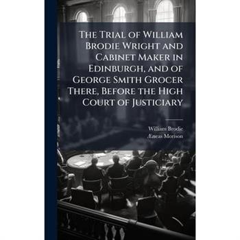 The Trial of William Brodie Wright and Cabinet Maker in Edinburgh, and of George Smith Grocer There, Before the High Court of Justiciary