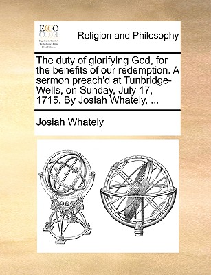 The Duty of Glorifying God, for the Benefits of Our Redemption. a Sermon Preach’d at Tunbridge-Wells, on Sunday, July 17, 1715. by Josiah Whately, ...