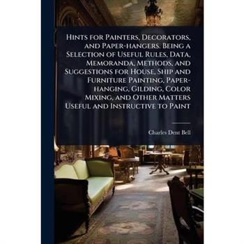 Hints for Painters, Decorators, and Paper-hangers. Being a Selection of Useful Rules, Data, Memoranda, Methods, and Suggestions for House, Ship and Furniture Painting, Paper-hanging, Gilding, Color Mi