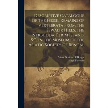 Descriptive Catalogue of the Fossil Remains of Vertebrata From the Sewalik Hills, the Nerbudda, Perim Island, &c. in the Museum of the Asiatic Society of Bengal