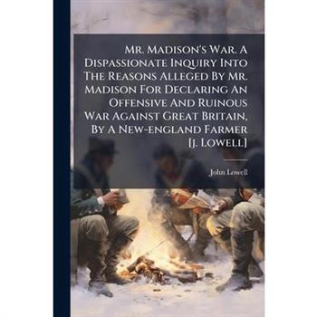 Mr. Madison's War. A Dispassionate Inquiry Into The Reasons Alleged By Mr. Madison For Declaring An Offensive And Ruinous War Against Great Britain, By A New-england Farmer [j. Lowell]
