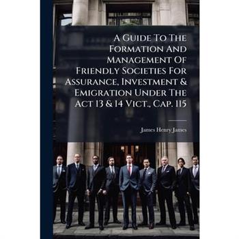 A Guide To The Formation And Management Of Friendly Societies For Assurance, Investment & Emigration Under The Act 13 & 14 Vict., Cap. 115