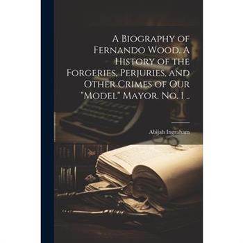 A Biography of Fernando Wood. A History of the Forgeries, Perjuries, and Other Crimes of our "model" Mayor. No. 1 ..