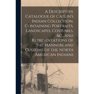 A Descriptive Catalogue of Catlin's Indian Collection, Containing Portraits, Landscapes, Costumes, &c., and Representations of the Manners and Customs of the North American Indians