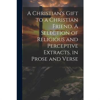 A Christian's Gift to a Christian Friend. A Selection of Religious and Perceptive Extracts, in Prose and Verse