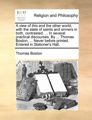 A View of This and the Other World; With the State of Saints and Sinners in Both, Contrasted. ... in Several Practical Discourses. by ... Thomas Boston, ... Never Before Printed. Entered in Stationer’