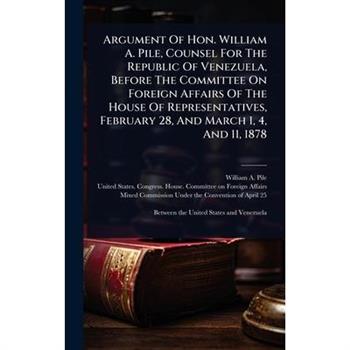 Argument Of Hon. William A. Pile, Counsel For The Republic Of Venezuela, Before The Committee On Foreign Affairs Of The House Of Representatives, February 28, And March 1, 4, And 11, 1878