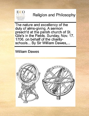 The Nature and Excellency of the Duty of Alms-Giving. a Sermon Preach’d at the Parish Church of St. Gile’s in the Fields. Sunday, Nov. 17. 1706. on Behalf of the Charity-Schools... by Sir William Dawe