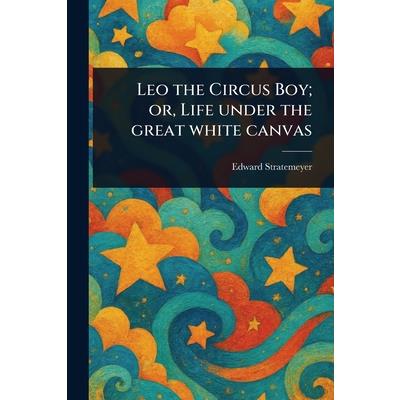 Leo the Circus Boy; or, Life Under the Great White Canvas Leo the Circus Boy; or, Life Under the Great White Canvas