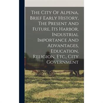 The City Of Alpena, Brief Early History, The Present And Future, Its Harbor, Industrial Importance And Advantages, Education, Religion, Etc., City Government