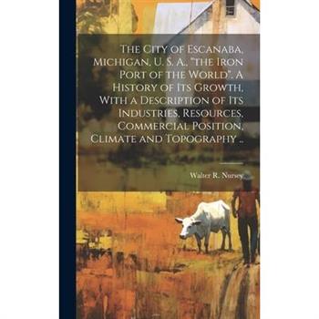 The City of Escanaba, Michigan, U. S. A., "the Iron Port of the World". A History of Its Growth, With a Description of Its Industries, Resources, Commercial Position, Climate and Topography ..
