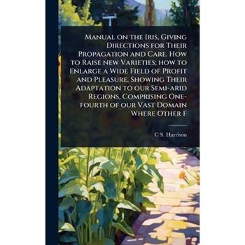 Manual on the Iris, Giving Directions for Their Propagation and Care. How to Raise new Varieties; how to Enlarge a Wide Field of Profit and Pleasure. Showing Their Adaptation to our Semi-arid Regions,