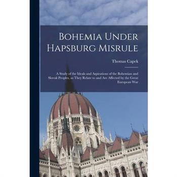 Bohemia Under Hapsburg Misrule; a Study of the Ideals and Aspirations of the Bohemian and Slovak Peoples, as They Relate to and are Affected by the Great European War