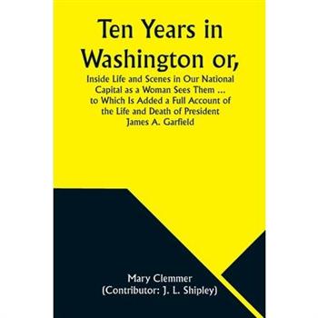 Ten Years in Washington or, Inside Life and Scenes in Our National Capital as a Woman Sees Them ... to Which Is Added a Full Account of the Life and Death of President James A. Garfield