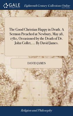 The Good Christian Happy in Death. a Sermon Preached at Newbury, May 28, 1780, Occasioned by the Death of Dr. John Collet, ... by David James.